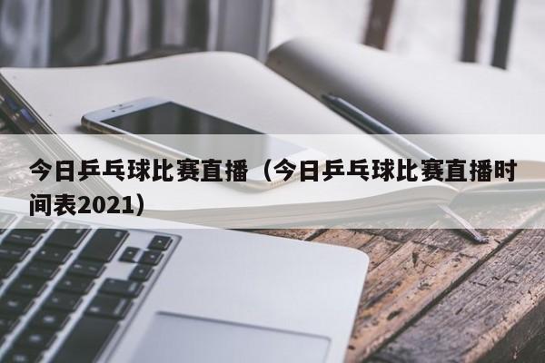 今日乒乓球比赛直播（今日乒乓球比赛直播时间表2021）