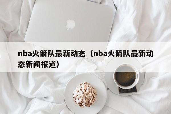 nba火箭队最新动态（nba火箭队最新动态新闻报道）