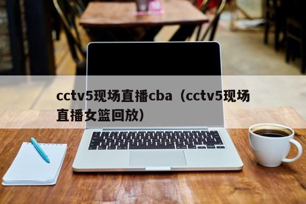 cctv5现场直播cba（cctv5现场直播女篮回放）