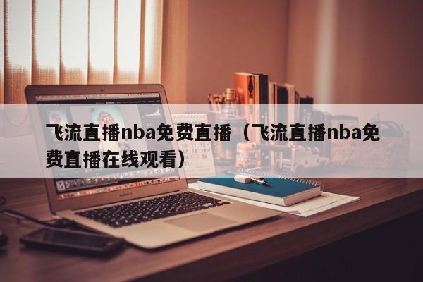 飞流直播nba免费直播（飞流直播nba免费直播在线观看）