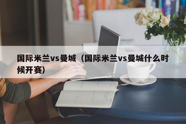 国际米兰vs曼城（国际米兰vs曼城什么时候开赛）