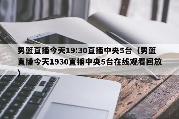 男篮直播今天19:30直播中央5台（男篮直播今天1930直播中央5台在线观看回放）