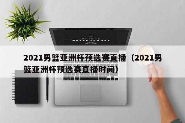 2021男篮亚洲杯预选赛直播（2021男篮亚洲杯预选赛直播时间）