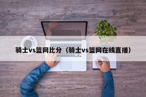 骑士vs篮网比分（骑士vs篮网在线直播）