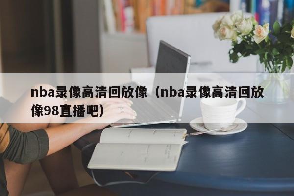 nba录像高清回放像（nba录像高清回放像98直播吧）