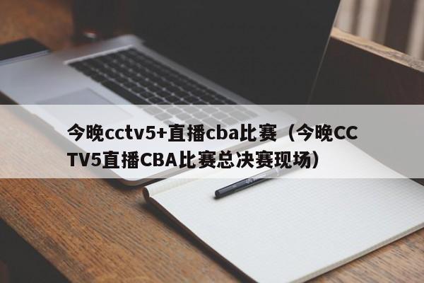 今晚cctv5+直播cba比赛（今晚CCTV5直播CBA比赛总决赛现场）