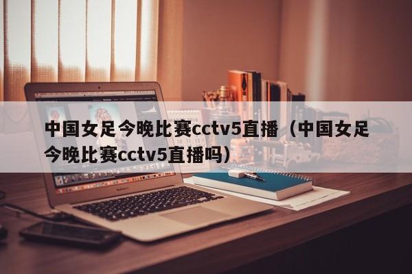 中国女足今晚比赛cctv5直播（中国女足今晚比赛cctv5直播吗）