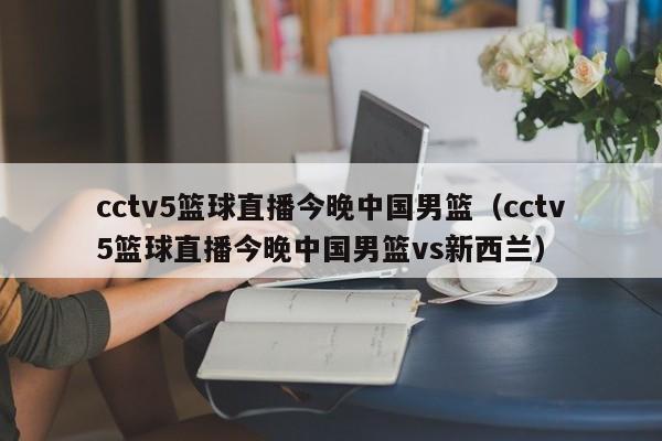 cctv5篮球直播今晚中国男篮（cctv5篮球直播今晚中国男篮vs新西兰）