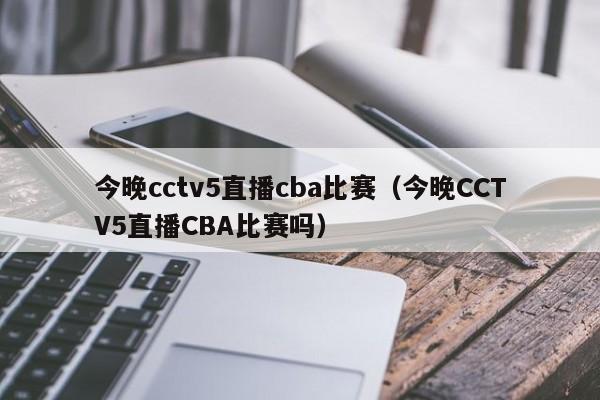 今晚cctv5直播cba比赛（今晚CCTV5直播CBA比赛吗）