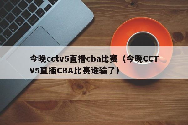 今晚cctv5直播cba比赛（今晚CCTV5直播CBA比赛谁输了）