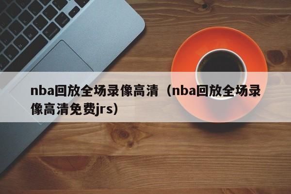 nba回放全场录像高清（nba回放全场录像高清免费jrs）